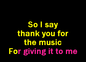 So I say

thank you for
the music
For giving it to me