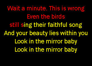 Wait a minute. This is wrong
Even the birds
still sing their faithful song
And your beauty lies within you
Look in the mirror baby
Look in the mirror baby
