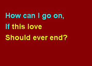 How can I go on,
If this love

Should ever end?