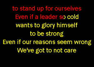 to stand up for ourselves
Even if a leader so cold
wants to glory himself
to be strong
Even if our reasons seem wrong
We've got to not care