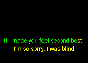 If I made you feel second best,
l'm so sorry, I was blind