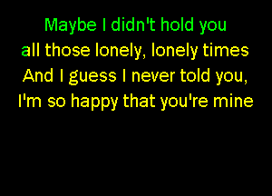 Maybe I didn't hold you
all those lonely, lonely times
And I guess I never told you,
I'm so happy that you're mine