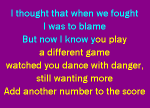 I thought that when we fought
I was to blame
But now I know you play
a different game
watched you dance with danger,
still wanting more
Add another number to the score