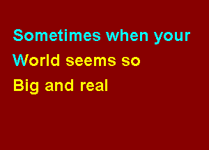 Sometimes when your
World seems so

Big and real