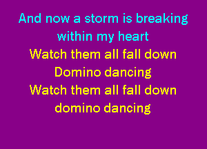 And now a storm is breaking
within my heart
Watch them all fall down
Domino dancing

Watch them all fall down
domino dancing