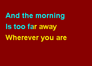 And the morning
Is too far away

Wherever you are