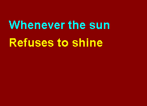 Whenever the sun
Refuses to shine