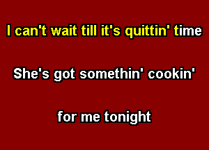 I can't wait till it's quittin' time

She's got somethin' cookin'

for me tonight