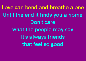 Love can bend and breathe alone
Until the end it finds you a home
Don't care
what the people may say
It's always friends
that feel so good