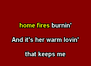 home fires burnin'

And it's her warm lovin'

that keeps me