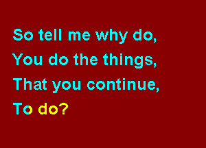 So tell me why do,
You do the things,

That you continue,
To do?