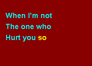 When I'm not
The one who

Hurt you so
