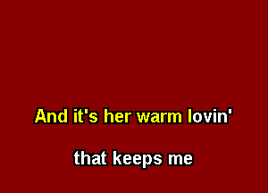 And it's her warm lovin'

that keeps me