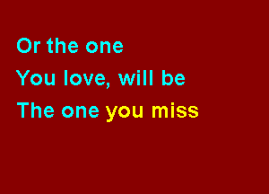 Or the one
You love, will be

The one you miss