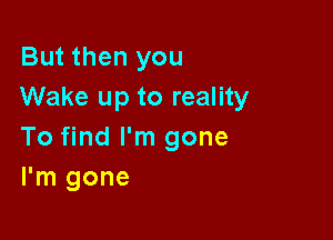 But then you
Wake up to reality

To find I'm gone
I'm gone