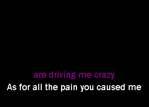 are driving me crazy
As for all the pain you caused me