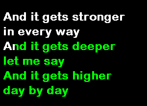 And it gets stronger
in every way
And it gets deeper

let me say
And it gets higher
day by day