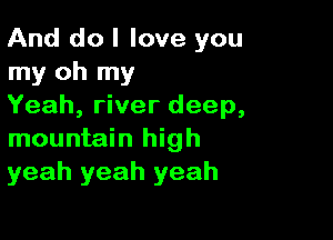 And do I love you
my oh my
Yeah, river deep,

mountain high
yeah yeah yeah