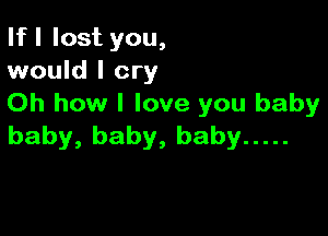 If I lost you,
would I cry

Oh how I love you baby

baby, baby, baby .....