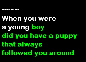 When you were
a young boy

did you have a puppy
that always
followed you around