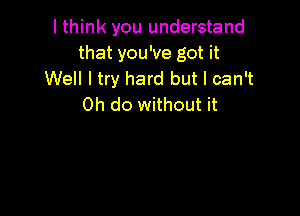 I think you understand
that you've got it
Well I try hard but I can't
0h do without it