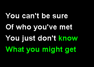 You can't be sure
Of who you've met

You just don't know
What you might get