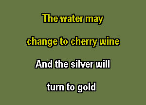 The water may

change to cherry wine

And the silver will

turn to gold