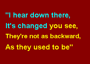 I hear down there,
It's changed you see,

They're not as backward,

As they used to be