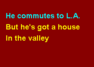 He commutes to LA.
But he's got a house

In the valley