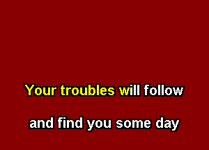 Your troubles will follow

and find you some day