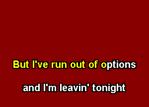 But I've run out of options

and I'm Ieavin' tonight