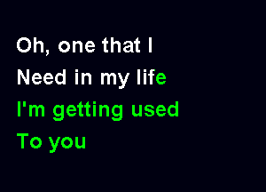 Oh, one that I
Need in my life

I'm getting used
To you