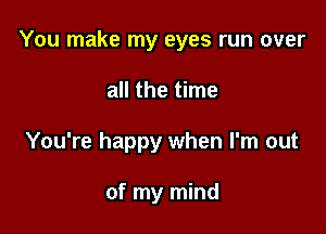 You make my eyes run over

all the time
You're happy when I'm out

of my mind