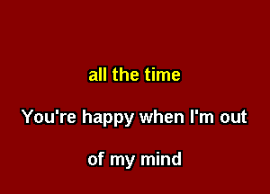 all the time

You're happy when I'm out

of my mind