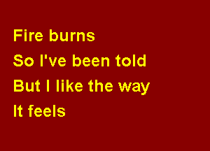 Fire burns
So I've been told

But I like the way
It feels