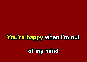 You're happy when I'm out

of my mind