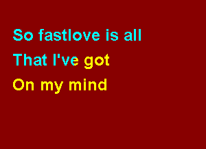 So fastlove is all
That I've got

On my mind