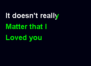 It doesn't really
Matter that I

Loved you