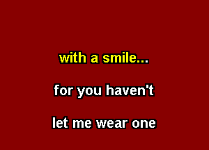 with a smile...

for you haven't

let me wear one