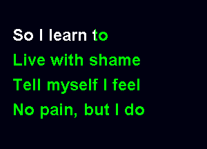 So I learn to
Live with shame

Tell myself I feel
No pain, but I do