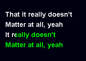 That it really doesn't
Matter at all, yeah

It really doesn't
Matter at all, yeah