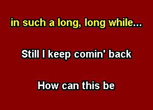 in such a long, long while...

Still I keep comin' back

How can this be