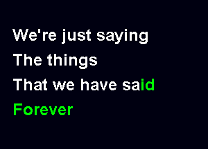 We're just saying
The things

That we have said
Forever