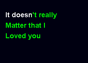 It doesn't really
Matter that I

Loved you