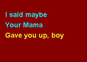 I said maybe
Your Mama

Gave you up, boy