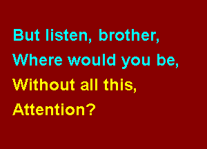 But listen, brother,
Where would you be,

Without all this,
Attention?