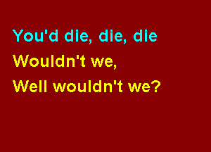 You'd die, die, die
Wouldn't we,

Well wouldn't we?