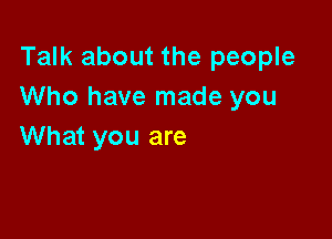 Talk about the people
Who have made you

What you are
