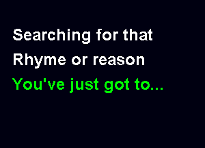 Searching for that
Rhyme or reason

You've just got to...