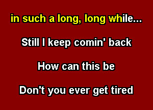 in such a long, long while...
Still I keep comin' back

How can this be

Don't you ever get tired